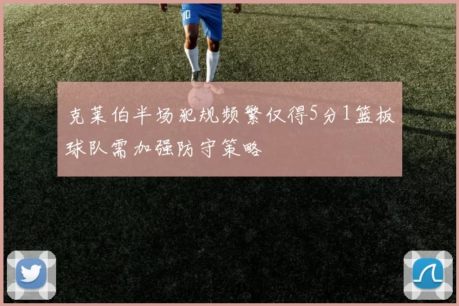 克莱伯半场犯规频繁仅得5分1篮板球队需加强防守策略