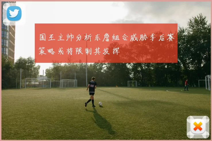 国王主帅分析东詹组合威胁季后赛策略或将限制其发挥