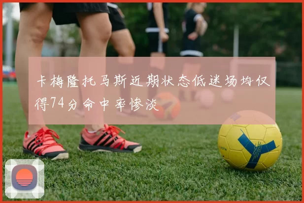 卡梅隆托马斯近期状态低迷场均仅得74分命中率惨淡