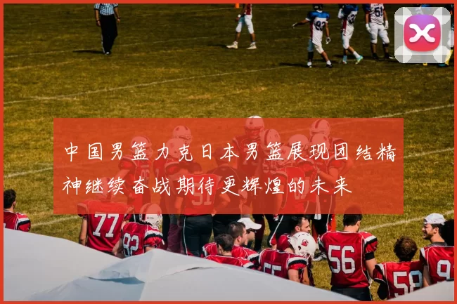 中国男篮力克日本男篮展现团结精神继续奋战期待更辉煌的未来