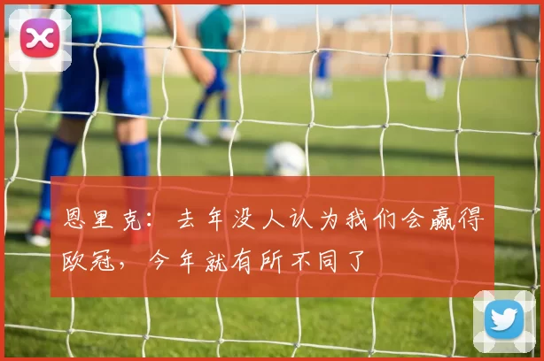 恩里克：去年没人认为我们会赢得欧冠，今年就有所不同了