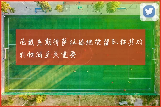 范戴克期待萨拉赫继续留队称其对利物浦至关重要