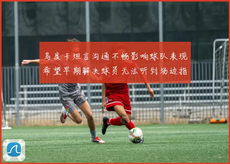 乌度卡坦言沟通不畅影响球队表现希望早期解决球员无法听到场边指令