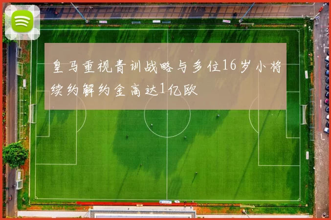皇马重视青训战略与多位16岁小将续约解约金高达1亿欧