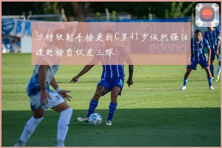 沙特联射手榜更新C罗41岁依然强劲追赶榜首仅差三球