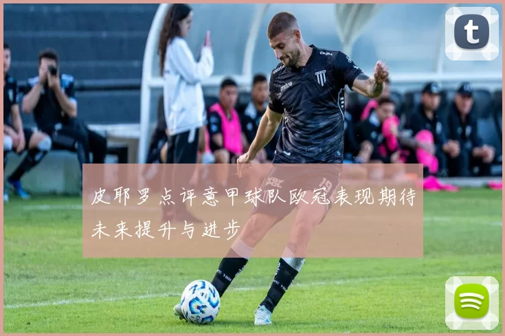 皮耶罗点评意甲球队欧冠表现期待未来提升与进步