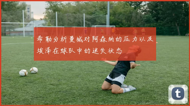 希勒分析曼城对阿森纳的压力以及埃泽在球队中的迷失状态