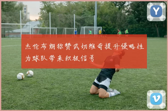 杰伦布朗称赞武切维奇提升侵略性为球队带来积极信号