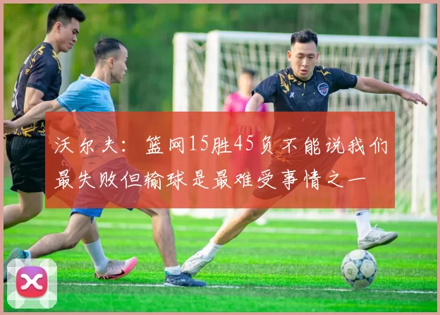 沃尔夫：篮网15胜45负不能说我们最失败但输球是最难受事情之一