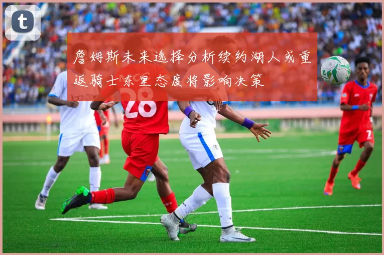 詹姆斯未来选择分析续约湖人或重返骑士东里态度将影响决策
