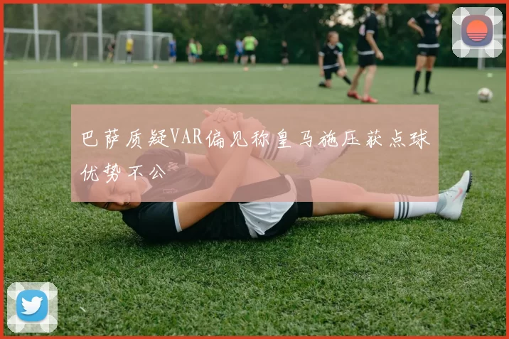 巴萨质疑VAR偏见称皇马施压获点球优势不公