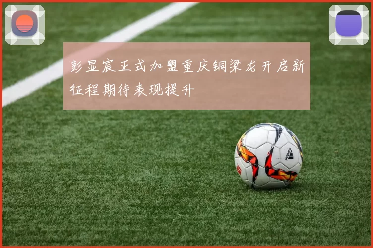 彭显宸正式加盟重庆铜梁龙开启新征程期待表现提升