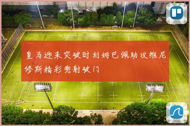 皇马迎来突破时刻姆巴佩助攻维尼修斯精彩兜射破门