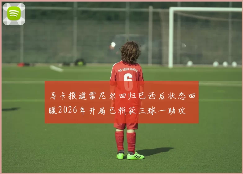 马卡报道雷尼尔回归巴西后状态回暖2026年开局已斩获三球一助攻
