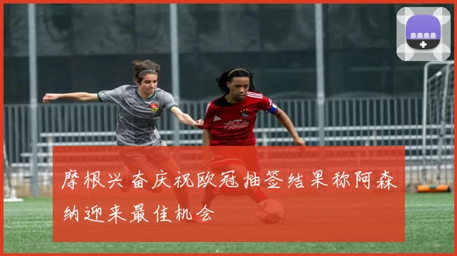 摩根兴奋庆祝欧冠抽签结果称阿森纳迎来最佳机会
