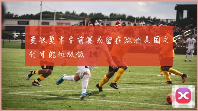 曼联夏季季前赛或留在欧洲美国之行可能性极低