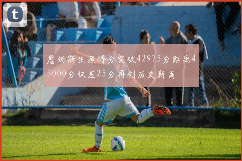 詹姆斯生涯得分突破42975分距离43000分仅差25分再创历史新高