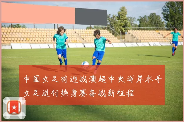 中国女足将迎战澳超中央海岸水手女足进行热身赛备战新征程