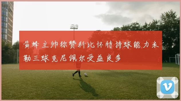 黄蜂主帅称赞科比怀特持球能力米勒三球克尼佩尔受益良多