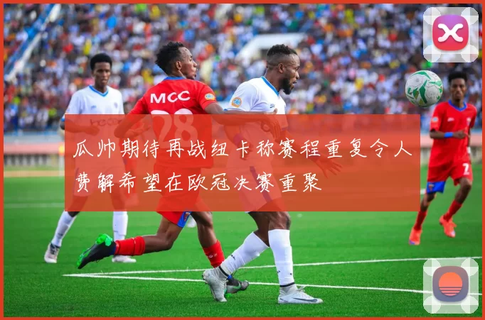 瓜帅期待再战纽卡称赛程重复令人费解希望在欧冠决赛重聚