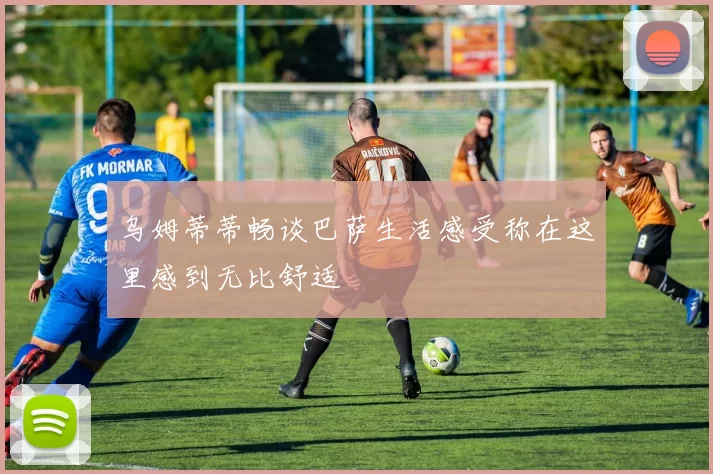 乌姆蒂蒂畅谈巴萨生活感受称在这里感到无比舒适