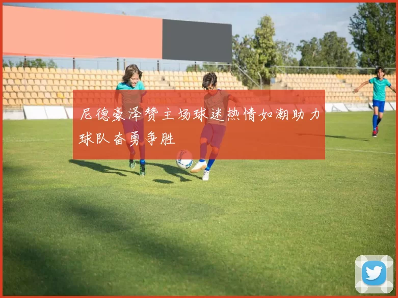 尼德豪泽赞主场球迷热情如潮助力球队奋勇争胜