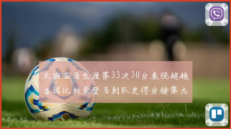 文班亚马生涯第33次30分表现超越吉诺比利荣登马刺队史得分榜第九位