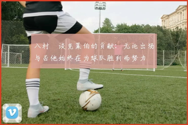 八村塁谈克莱伯的贡献：无论出场与否他始终在为球队胜利而努力